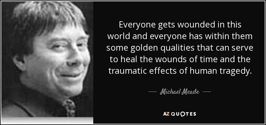 Everyone gets wounded in this world and everyone has within them some golden qualities that can serve to heal the wounds of time and the traumatic effects of human tragedy. - Michael Meade