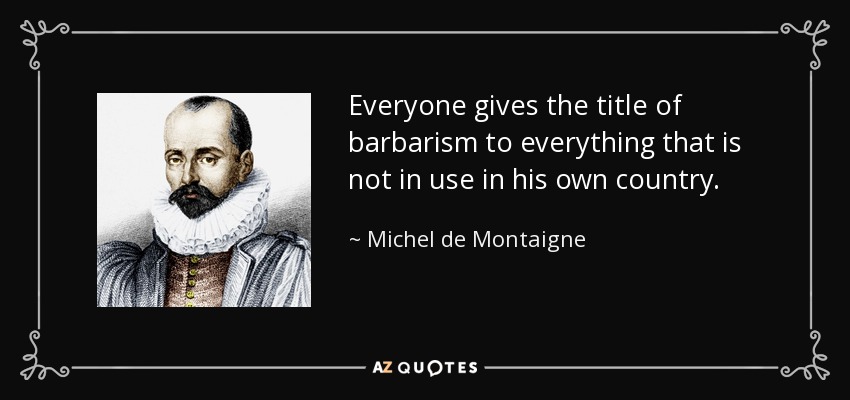 Everyone gives the title of barbarism to everything that is not in use in his own country. - Michel de Montaigne