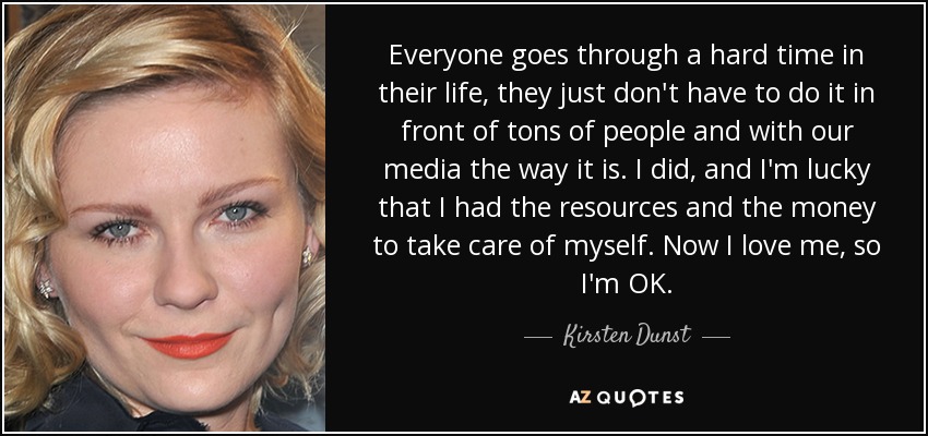 Everyone goes through a hard time in their life, they just don't have to do it in front of tons of people and with our media the way it is. I did, and I'm lucky that I had the resources and the money to take care of myself. Now I love me, so I'm OK. - Kirsten Dunst