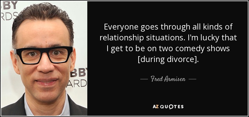 Everyone goes through all kinds of relationship situations. I'm lucky that I get to be on two comedy shows [during divorce]. - Fred Armisen