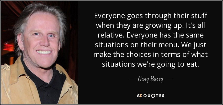 Everyone goes through their stuff when they are growing up. It's all relative. Everyone has the same situations on their menu. We just make the choices in terms of what situations we're going to eat. - Gary Busey