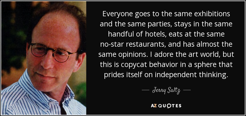 Everyone goes to the same exhibitions and the same parties, stays in the same handful of hotels, eats at the same no-star restaurants, and has almost the same opinions. I adore the art world, but this is copycat behavior in a sphere that prides itself on independent thinking. - Jerry Saltz