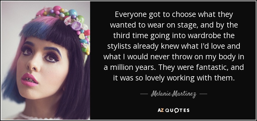 Everyone got to choose what they wanted to wear on stage, and by the third time going into wardrobe the stylists already knew what I'd love and what I would never throw on my body in a million years. They were fantastic, and it was so lovely working with them. - Melanie Martinez