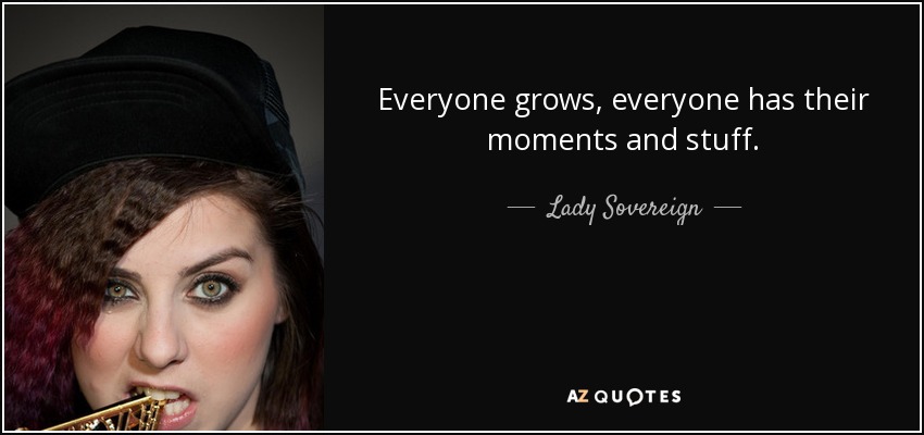 Everyone grows, everyone has their moments and stuff. - Lady Sovereign