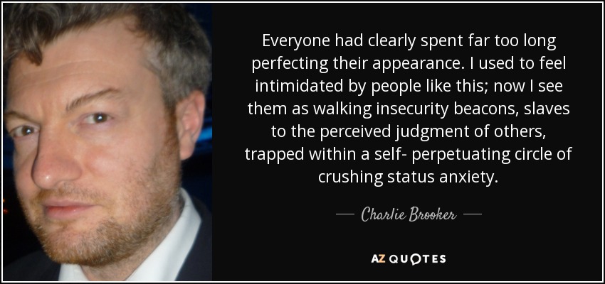 Everyone had clearly spent far too long perfecting their appearance. I used to feel intimidated by people like this; now I see them as walking insecurity beacons, slaves to the perceived judgment of others, trapped within a self- perpetuating circle of crushing status anxiety. - Charlie Brooker