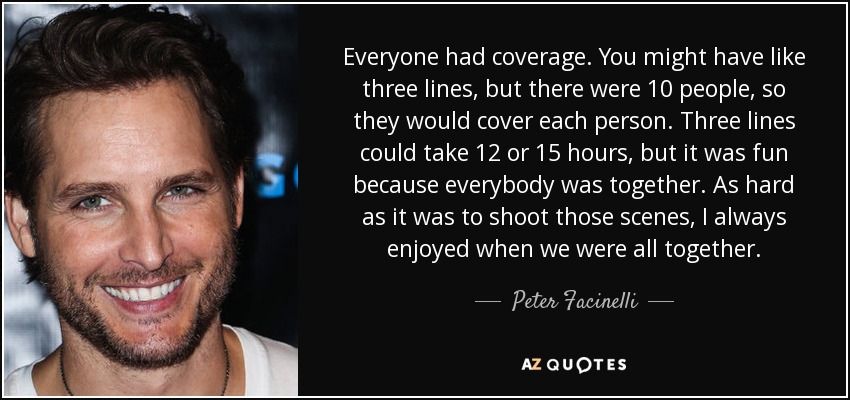 Everyone had coverage. You might have like three lines, but there were 10 people, so they would cover each person. Three lines could take 12 or 15 hours, but it was fun because everybody was together. As hard as it was to shoot those scenes, I always enjoyed when we were all together. - Peter Facinelli