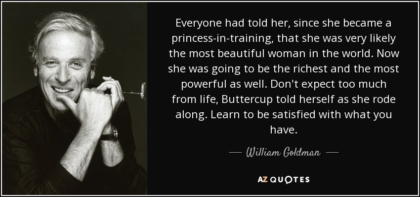 Everyone had told her, since she became a princess-in-training, that she was very likely the most beautiful woman in the world. Now she was going to be the richest and the most powerful as well. Don't expect too much from life, Buttercup told herself as she rode along. Learn to be satisfied with what you have. - William Goldman