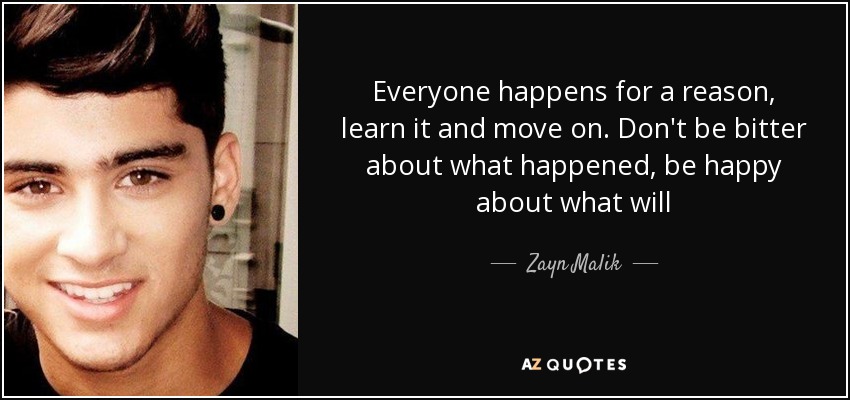 Everyone happens for a reason, learn it and move on. Don't be bitter about what happened, be happy about what will - Zayn Malik