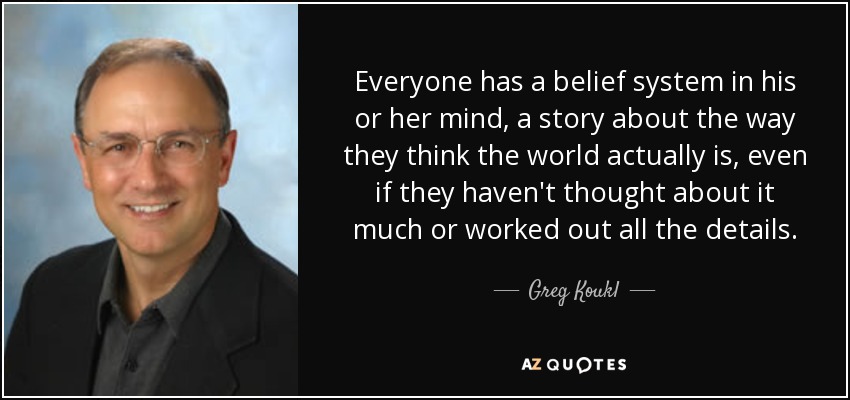 Everyone has a belief system in his or her mind, a story about the way they think the world actually is, even if they haven't thought about it much or worked out all the details. - Greg Koukl