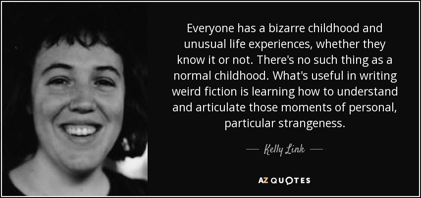 Everyone has a bizarre childhood and unusual life experiences, whether they know it or not. There's no such thing as a normal childhood. What's useful in writing weird fiction is learning how to understand and articulate those moments of personal, particular strangeness. - Kelly Link