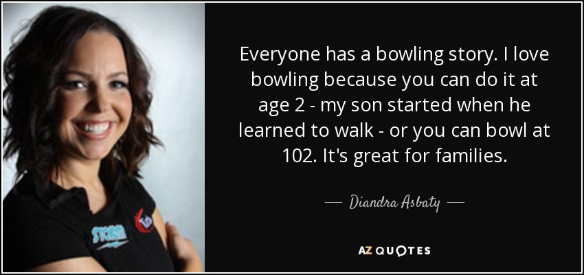 Everyone has a bowling story. I love bowling because you can do it at age 2 - my son started when he learned to walk - or you can bowl at 102. It's great for families. - Diandra Asbaty