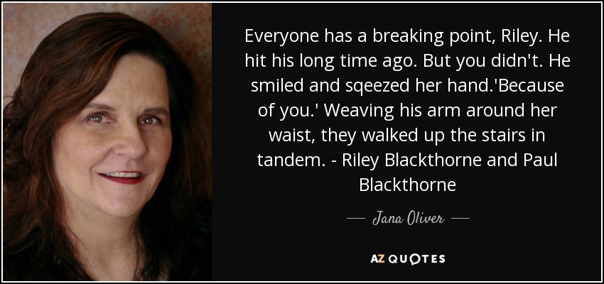 Everyone has a breaking point, Riley. He hit his long time ago. But you didn't. He smiled and sqeezed her hand.'Because of you.' Weaving his arm around her waist, they walked up the stairs in tandem. - Riley Blackthorne and Paul Blackthorne - Jana Oliver