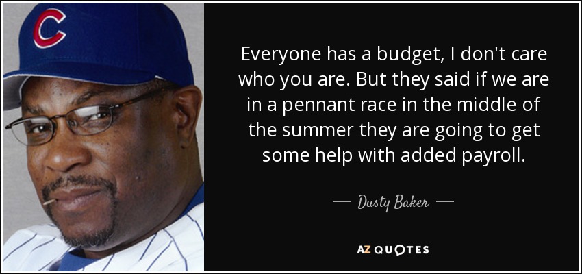 Everyone has a budget, I don't care who you are. But they said if we are in a pennant race in the middle of the summer they are going to get some help with added payroll. - Dusty Baker