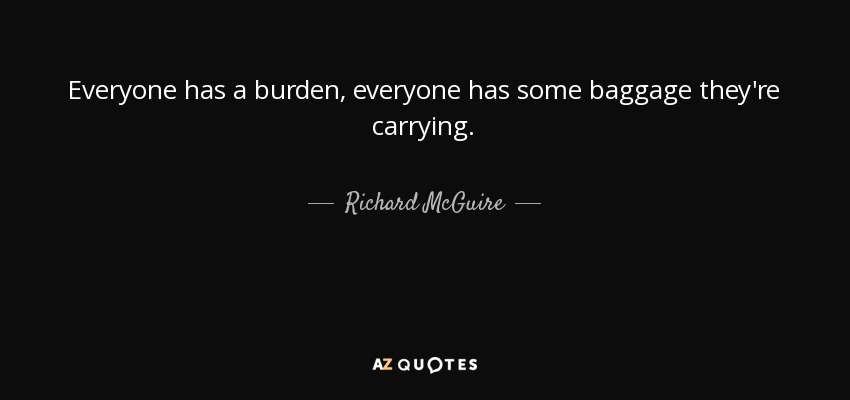 Everyone has a burden, everyone has some baggage they're carrying. - Richard McGuire