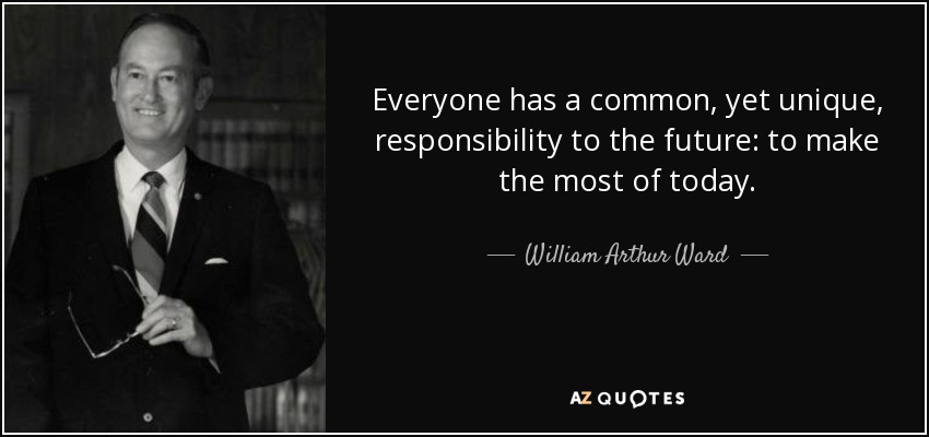 Everyone has a common, yet unique, responsibility to the future: to make the most of today. - William Arthur Ward