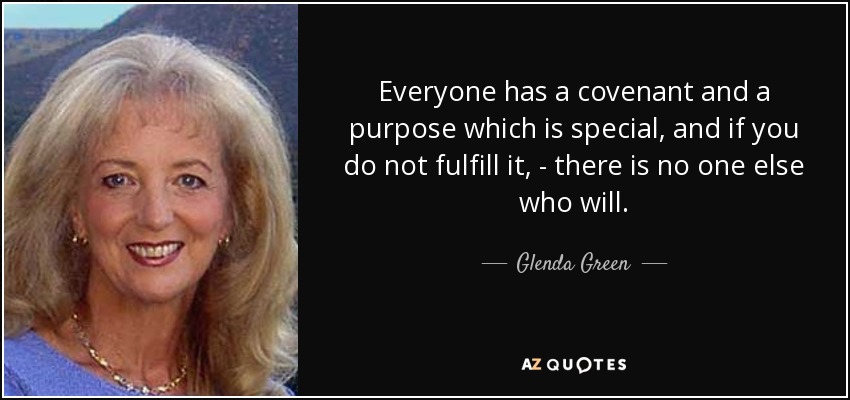 Everyone has a covenant and a purpose which is special, and if you do not fulfill it, - there is no one else who will. - Glenda Green