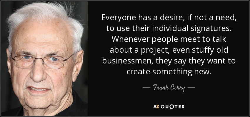Everyone has a desire, if not a need, to use their individual signatures. Whenever people meet to talk about a project, even stuffy old businessmen, they say they want to create something new. - Frank Gehry