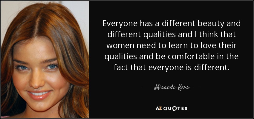 Everyone has a different beauty and different qualities and I think that women need to learn to love their qualities and be comfortable in the fact that everyone is different. - Miranda Kerr