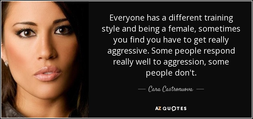 Everyone has a different training style and being a female, sometimes you find you have to get really aggressive. Some people respond really well to aggression, some people don't. - Cara Castronuova
