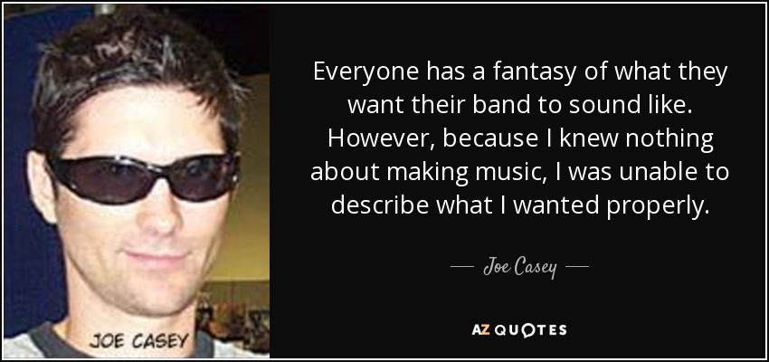Everyone has a fantasy of what they want their band to sound like. However, because I knew nothing about making music, I was unable to describe what I wanted properly. - Joe Casey