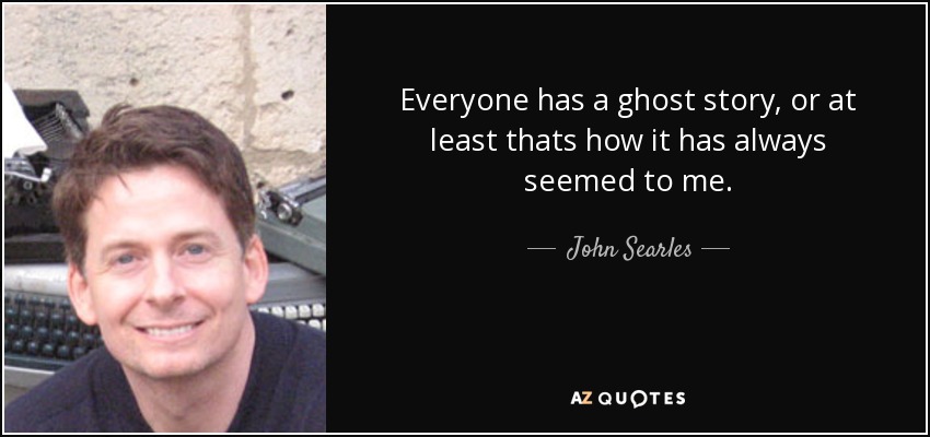 Everyone has a ghost story, or at least thats how it has always seemed to me. - John Searles