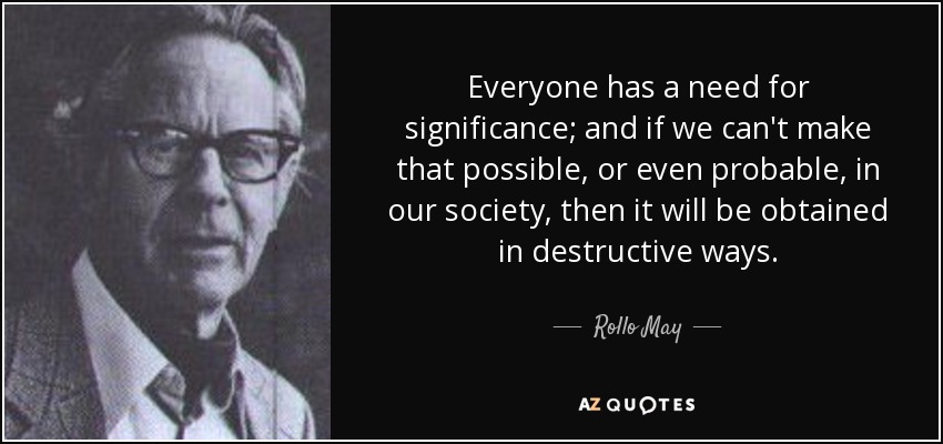 Everyone has a need for significance; and if we can't make that possible, or even probable, in our society, then it will be obtained in destructive ways. - Rollo May