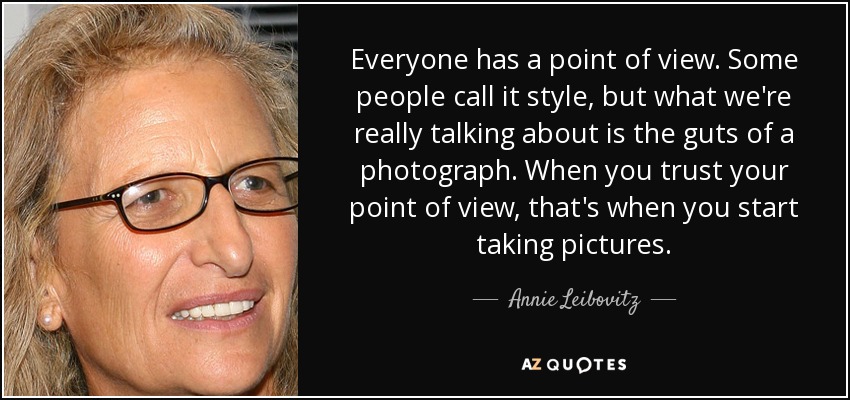 Everyone has a point of view. Some people call it style, but what we're really talking about is the guts of a photograph. When you trust your point of view, that's when you start taking pictures. - Annie Leibovitz
