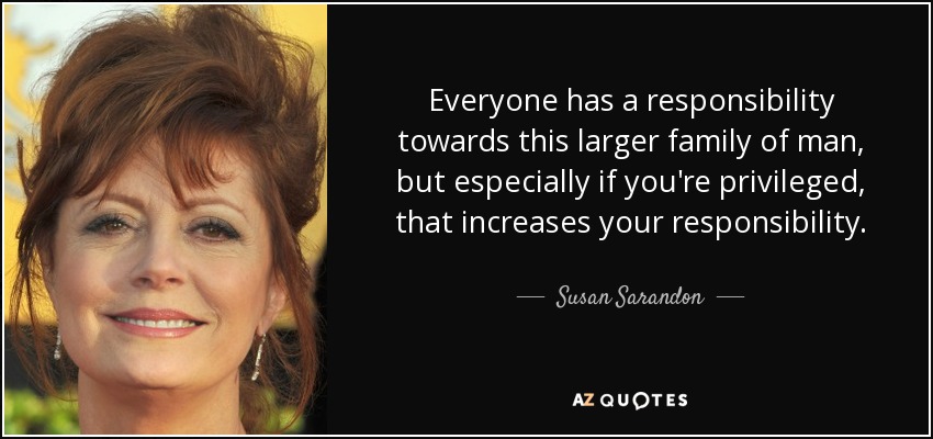 Everyone has a responsibility towards this larger family of man, but especially if you're privileged, that increases your responsibility. - Susan Sarandon