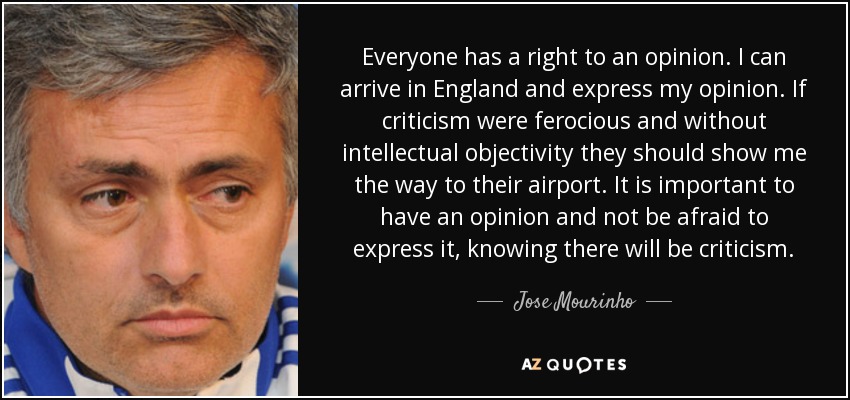 Everyone has a right to an opinion. I can arrive in England and express my opinion. If criticism were ferocious and without intellectual objectivity they should show me the way to their airport. It is important to have an opinion and not be afraid to express it, knowing there will be criticism. - Jose Mourinho