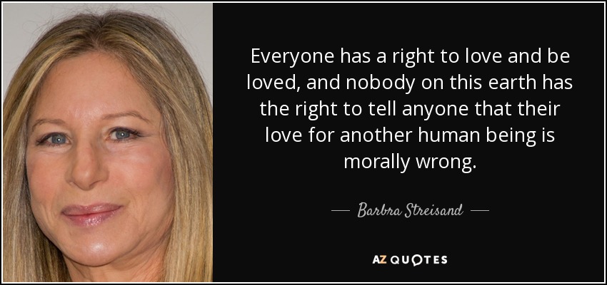 Everyone has a right to love and be loved, and nobody on this earth has the right to tell anyone that their love for another human being is morally wrong. - Barbra Streisand