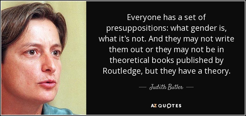 Everyone has a set of presuppositions: what gender is, what it's not. And they may not write them out or they may not be in theoretical books published by Routledge, but they have a theory. - Judith Butler