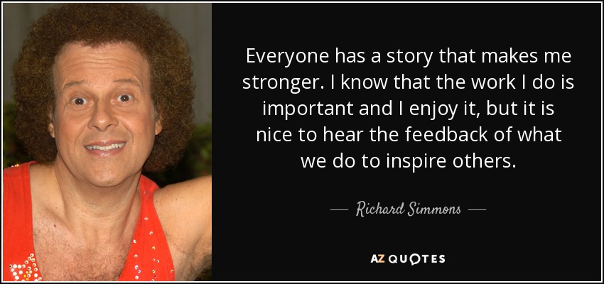 Everyone has a story that makes me stronger. I know that the work I do is important and I enjoy it, but it is nice to hear the feedback of what we do to inspire others. - Richard Simmons