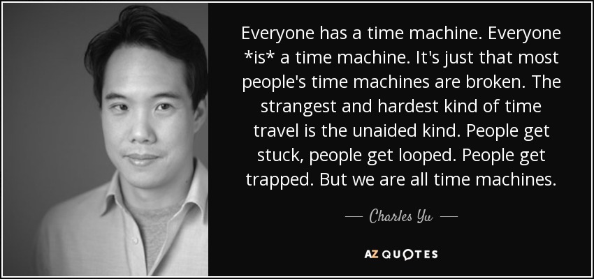 Everyone has a time machine. Everyone *is* a time machine. It's just that most people's time machines are broken. The strangest and hardest kind of time travel is the unaided kind. People get stuck, people get looped. People get trapped. But we are all time machines. - Charles Yu
