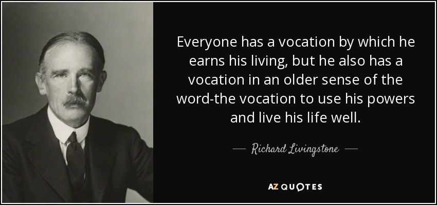 Everyone has a vocation by which he earns his living, but he also has a vocation in an older sense of the word-the vocation to use his powers and live his life well. - Richard Livingstone