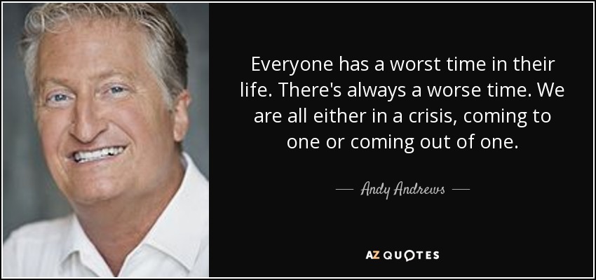 Everyone has a worst time in their life. There's always a worse time. We are all either in a crisis, coming to one or coming out of one. - Andy Andrews