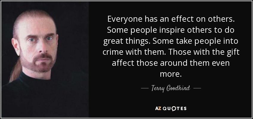 Everyone has an effect on others. Some people inspire others to do great things. Some take people into crime with them. Those with the gift affect those around them even more. - Terry Goodkind