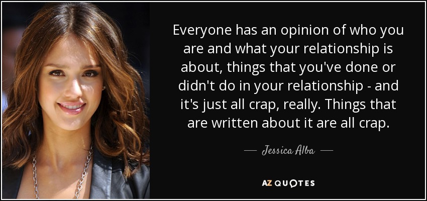 Everyone has an opinion of who you are and what your relationship is about, things that you've done or didn't do in your relationship - and it's just all crap, really. Things that are written about it are all crap. - Jessica Alba