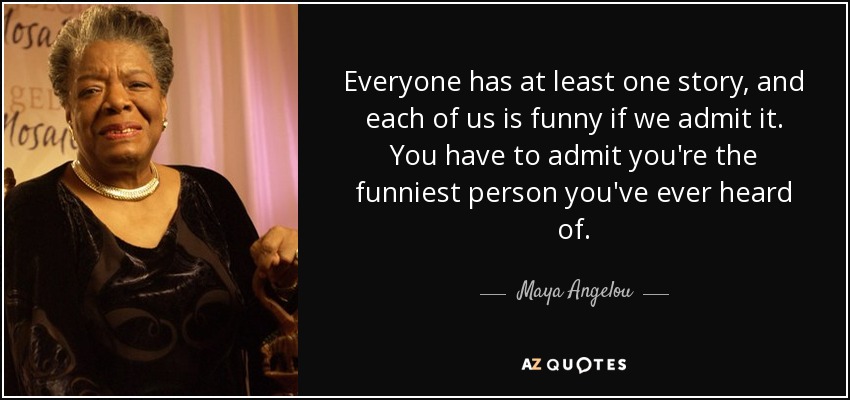 Everyone has at least one story, and each of us is funny if we admit it. You have to admit you're the funniest person you've ever heard of. - Maya Angelou