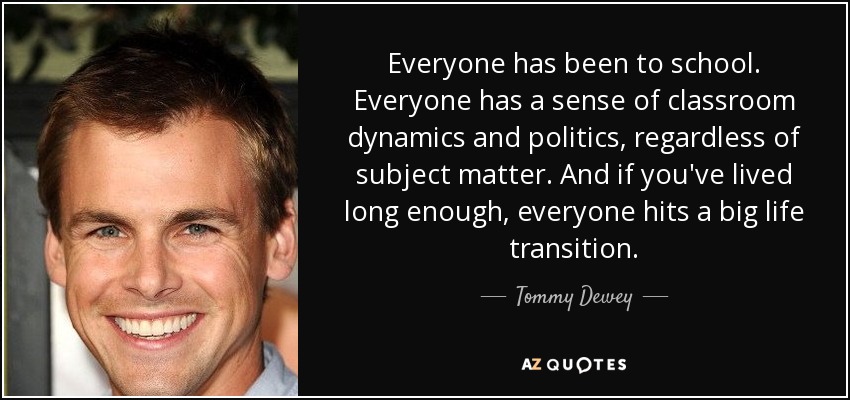 Everyone has been to school. Everyone has a sense of classroom dynamics and politics, regardless of subject matter. And if you've lived long enough, everyone hits a big life transition. - Tommy Dewey