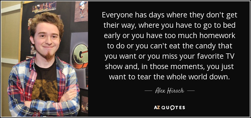 Everyone has days where they don't get their way, where you have to go to bed early or you have too much homework to do or you can't eat the candy that you want or you miss your favorite TV show and, in those moments, you just want to tear the whole world down. - Alex Hirsch