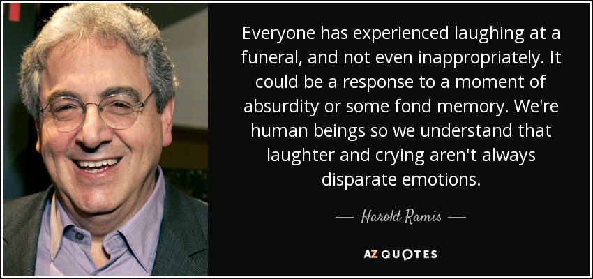 Everyone has experienced laughing at a funeral, and not even inappropriately. It could be a response to a moment of absurdity or some fond memory. We're human beings so we understand that laughter and crying aren't always disparate emotions. - Harold Ramis