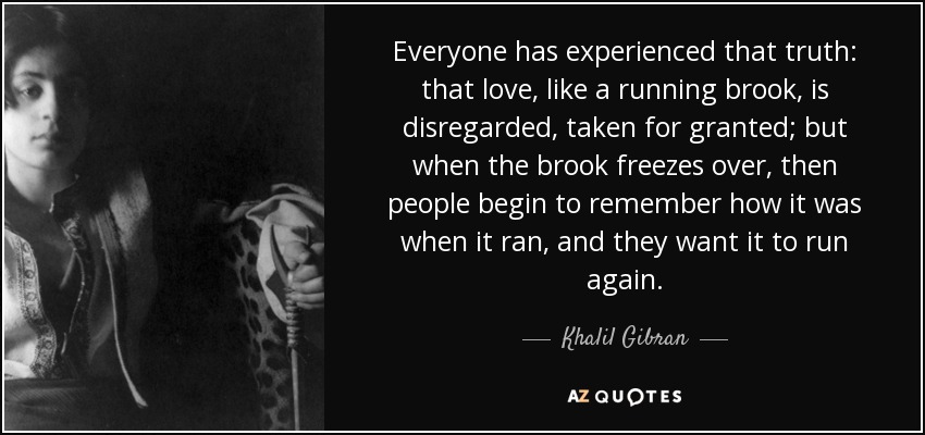 Everyone has experienced that truth: that love, like a running brook, is disregarded, taken for granted; but when the brook freezes over, then people begin to remember how it was when it ran, and they want it to run again. - Khalil Gibran