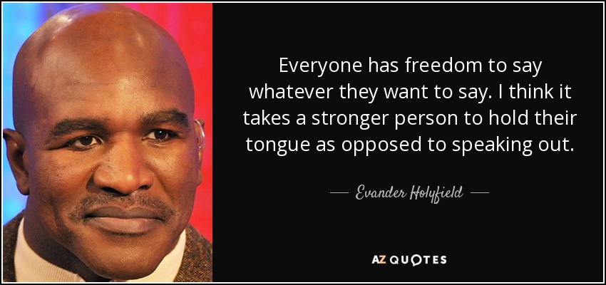 Everyone has freedom to say whatever they want to say. I think it takes a stronger person to hold their tongue as opposed to speaking out. - Evander Holyfield