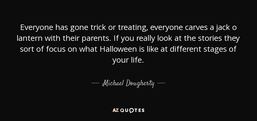 Everyone has gone trick or treating, everyone carves a jack o lantern with their parents. If you really look at the stories they sort of focus on what Halloween is like at different stages of your life. - Michael Dougherty