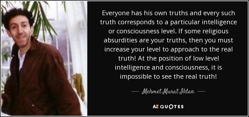 Everyone has his own truths and every such truth corresponds to a particular intelligence or consciousness level. If some religious absurdities are your truths, then you must increase your level to approach to the real truth! At the position of low level intelligence and consciousness, it is impossible to see the real truth! - Mehmet Murat Ildan