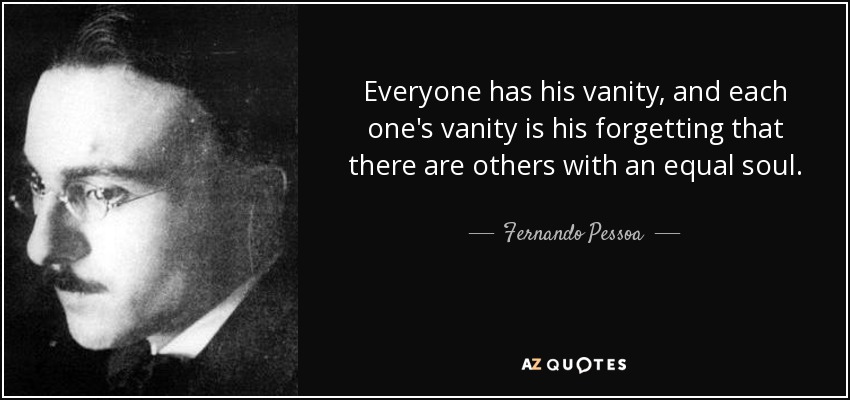 Everyone has his vanity, and each one's vanity is his forgetting that there are others with an equal soul. - Fernando Pessoa