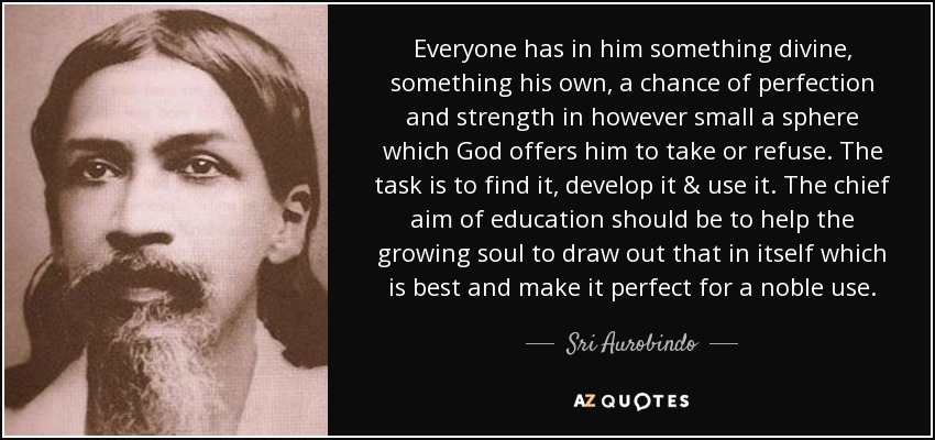 Everyone has in him something divine, something his own, a chance of perfection and strength in however small a sphere which God offers him to take or refuse. The task is to find it, develop it & use it. The chief aim of education should be to help the growing soul to draw out that in itself which is best and make it perfect for a noble use. - Sri Aurobindo