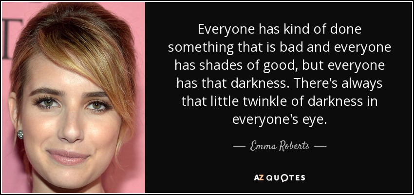 Everyone has kind of done something that is bad and everyone has shades of good, but everyone has that darkness. There's always that little twinkle of darkness in everyone's eye. - Emma Roberts