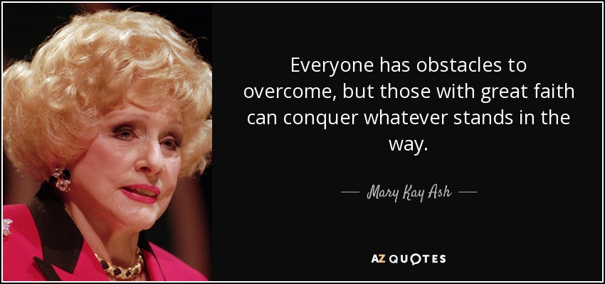 Everyone has obstacles to overcome, but those with great faith can conquer whatever stands in the way. - Mary Kay Ash