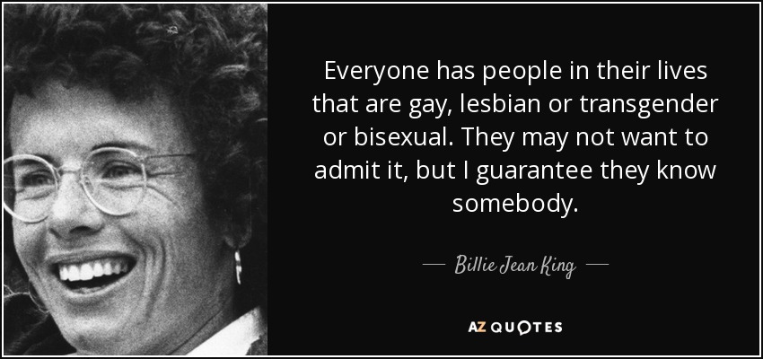 Everyone has people in their lives that are gay, lesbian or transgender or bisexual. They may not want to admit it, but I guarantee they know somebody. - Billie Jean King